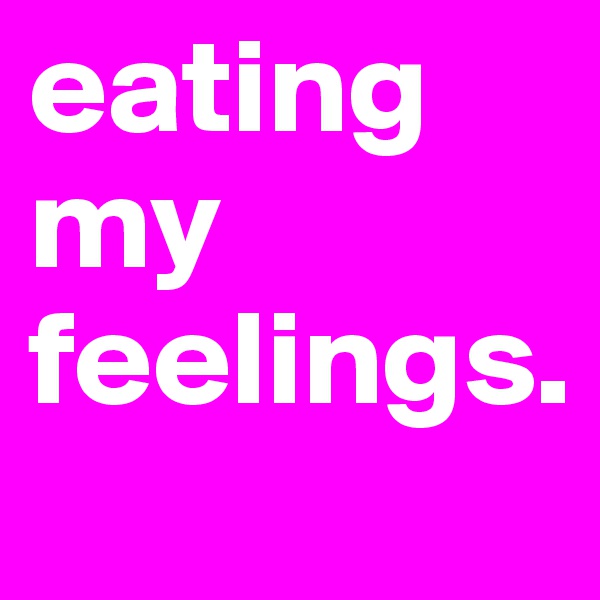 eating my feelings.
