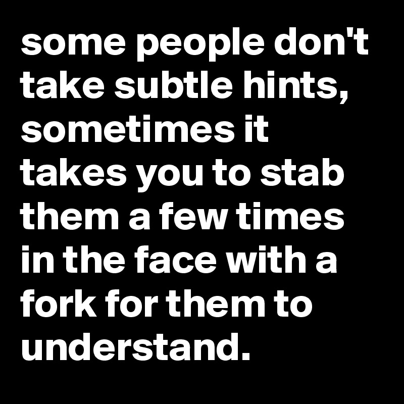 some people don't take subtle hints, sometimes it takes you to stab them a few times in the face with a fork for them to understand.