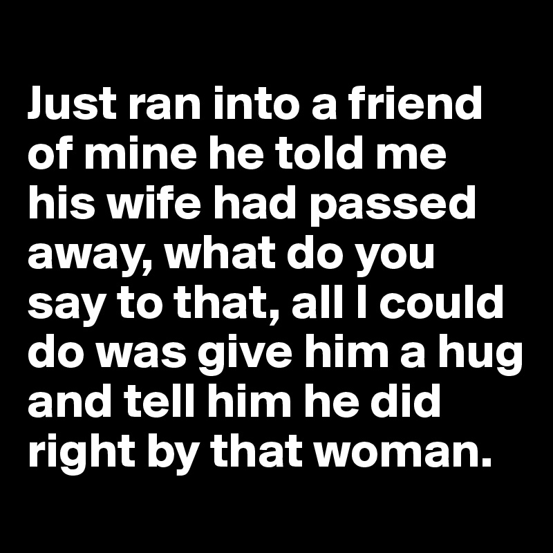 
Just ran into a friend of mine he told me his wife had passed away, what do you say to that, all I could do was give him a hug and tell him he did right by that woman.