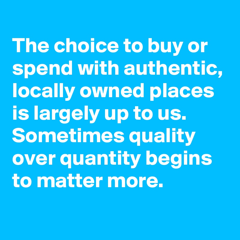  
The choice to buy or spend with authentic, locally owned places is largely up to us. Sometimes quality over quantity begins to matter more.
