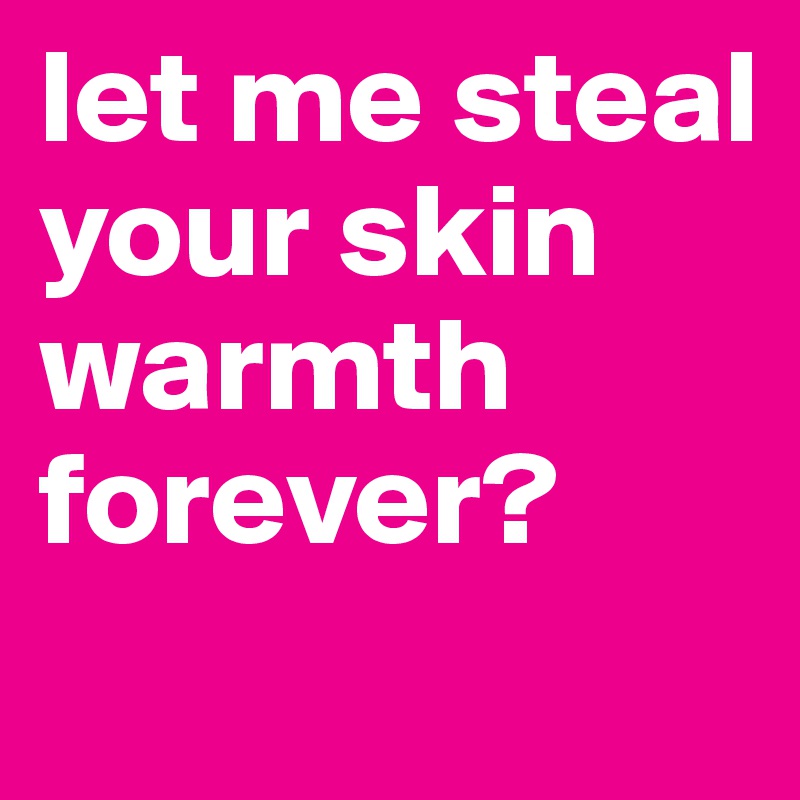 let me steal your skin warmth forever?
