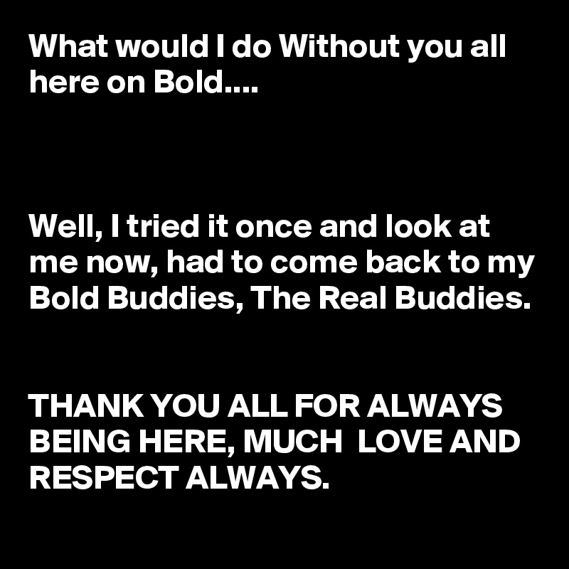 What would I do Without you all here on Bold....



Well, I tried it once and look at me now, had to come back to my Bold Buddies, The Real Buddies. 


THANK YOU ALL FOR ALWAYS BEING HERE, MUCH  LOVE AND RESPECT ALWAYS.
