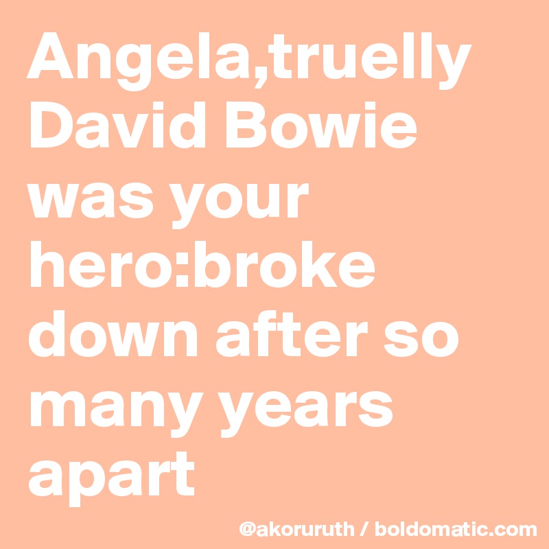Angela,truelly David Bowie was your hero:broke down after so many years apart