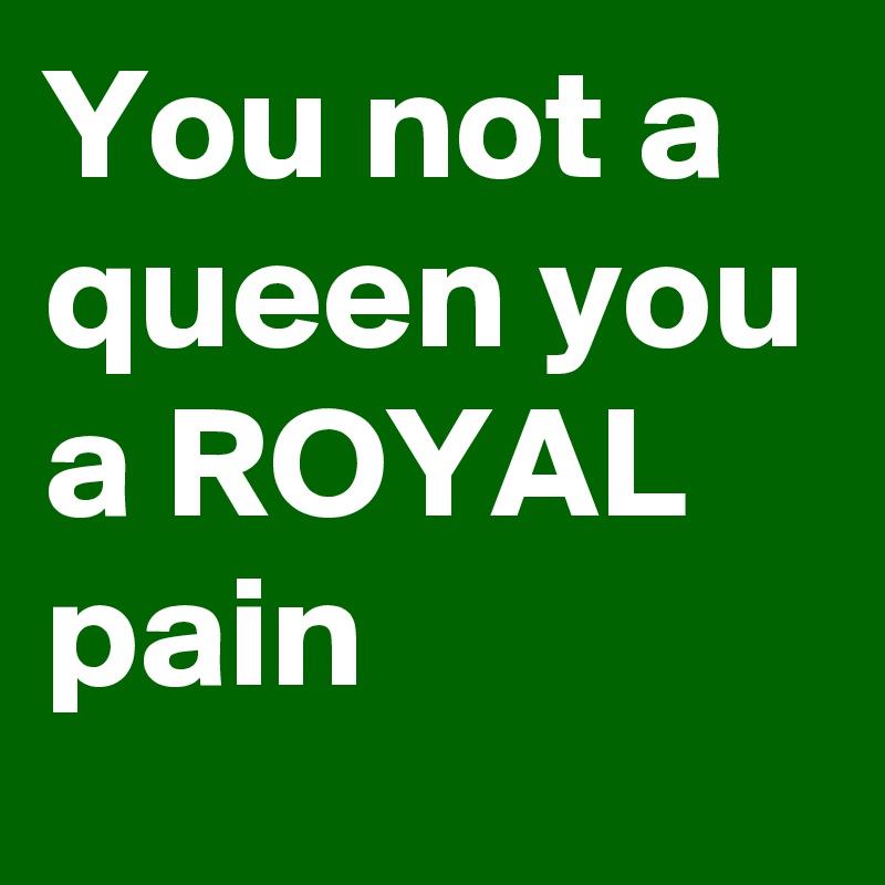 You Not A Queen You A Royal Pain Post By Tr3 On Boldomatic