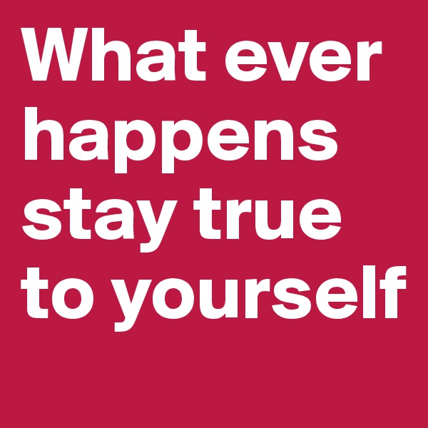 What ever happens stay true to yourself