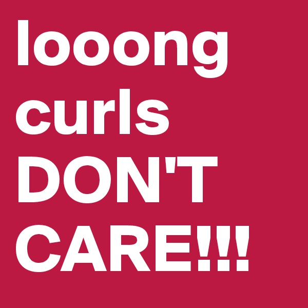 looong curls DON'T CARE!!! 