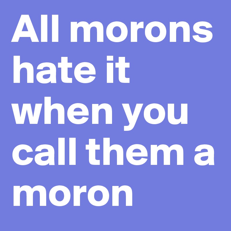 All morons hate it when you call them a moron