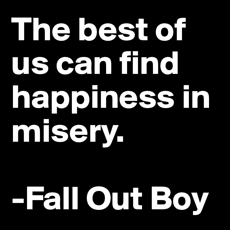 The best of us can find happiness in misery.

-Fall Out Boy