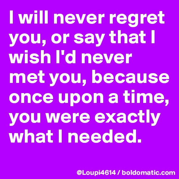I will never regret you, or say that I wish I'd never met you, because once upon a time, you were exactly what I needed.