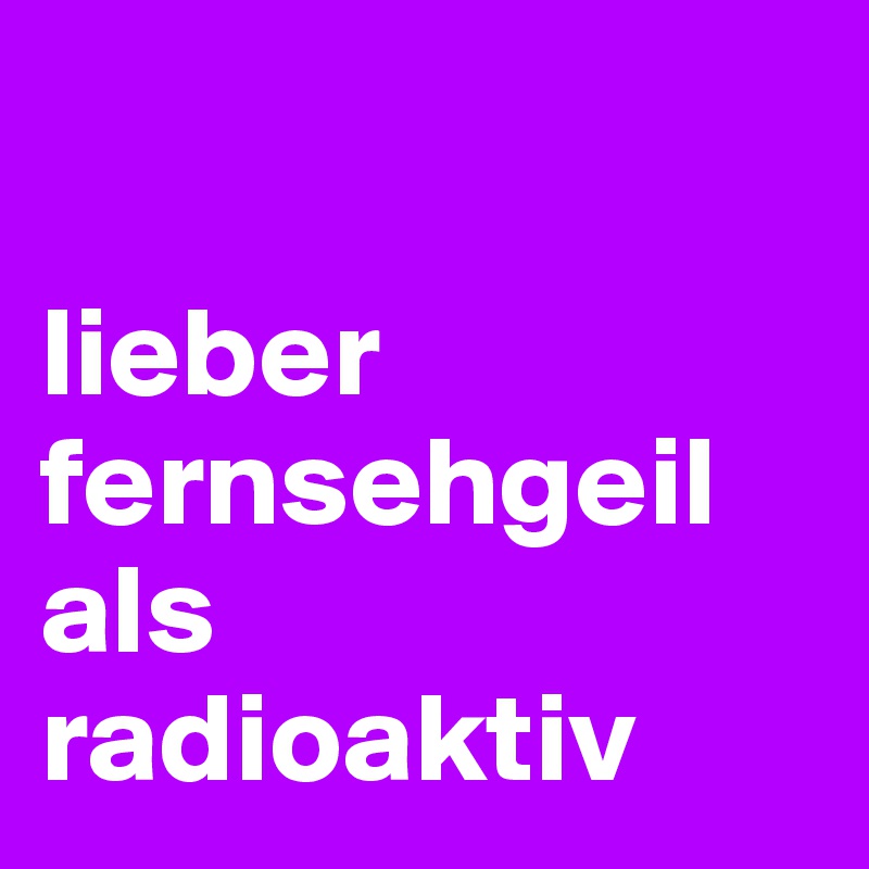 

lieber fernsehgeil als radioaktiv