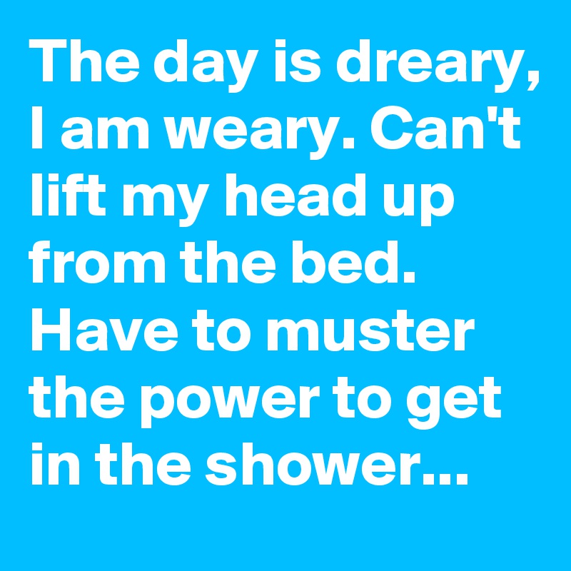 The day is dreary, I am weary. Can't lift my head up from the bed.  Have to muster the power to get in the shower...