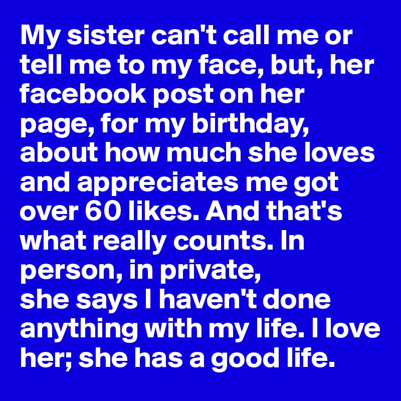 My sister can't call me or tell me to my face, but, her facebook post on her page, for my birthday, about how much she loves and appreciates me got over 60 likes. And that's what really counts. In person, in private, 
she says I haven't done anything with my life. I love her; she has a good life.