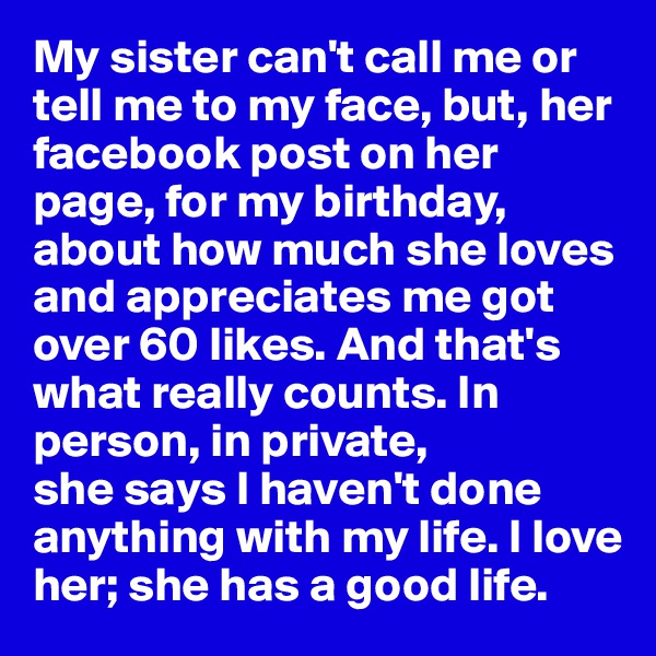 My sister can't call me or tell me to my face, but, her facebook post on her page, for my birthday, about how much she loves and appreciates me got over 60 likes. And that's what really counts. In person, in private, 
she says I haven't done anything with my life. I love her; she has a good life.