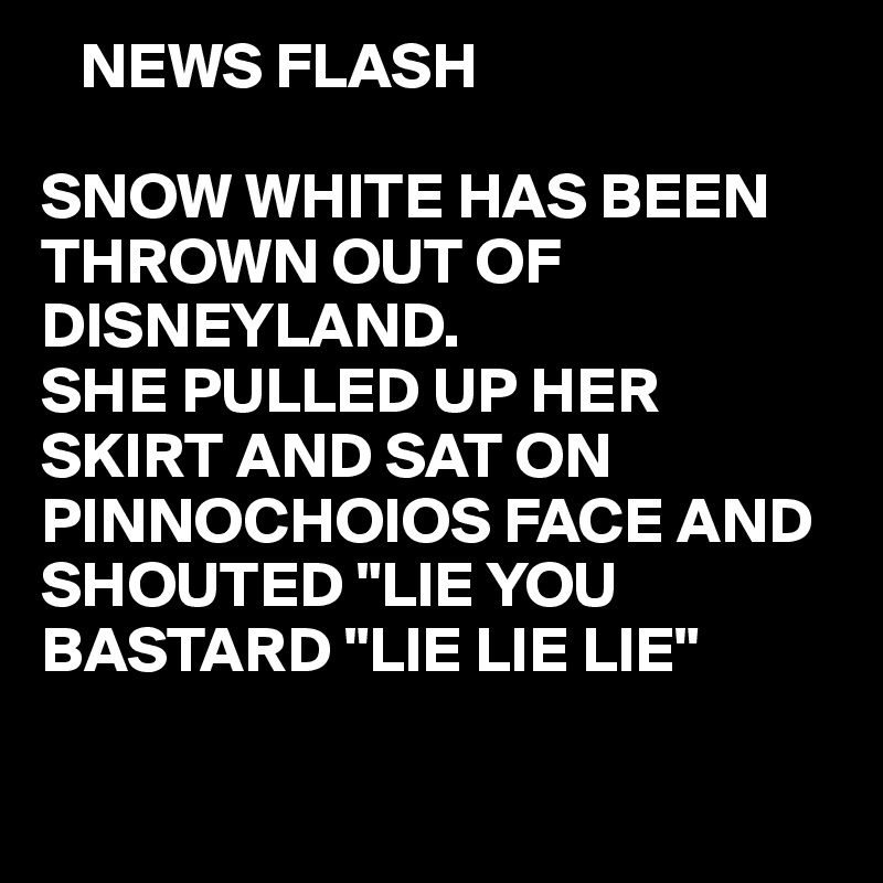    NEWS FLASH

SNOW WHITE HAS BEEN THROWN OUT OF DISNEYLAND.
SHE PULLED UP HER SKIRT AND SAT ON PINNOCHOIOS FACE AND SHOUTED "LIE YOU 
BASTARD "LIE LIE LIE"

