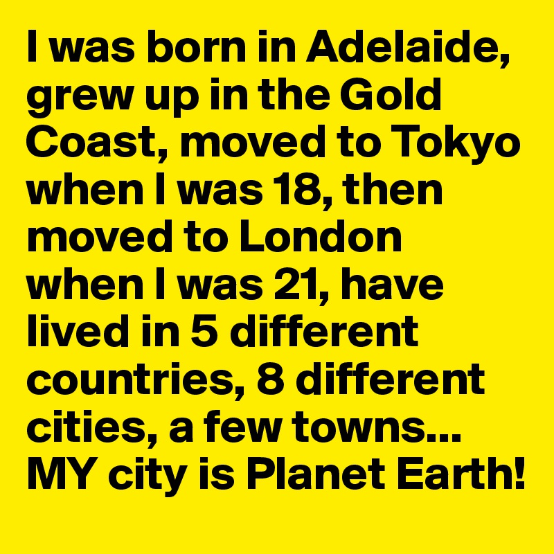 I was born in Adelaide, grew up in the Gold Coast, moved to Tokyo when I was 18, then moved to London when I was 21, have lived in 5 different countries, 8 different cities, a few towns...
MY city is Planet Earth!