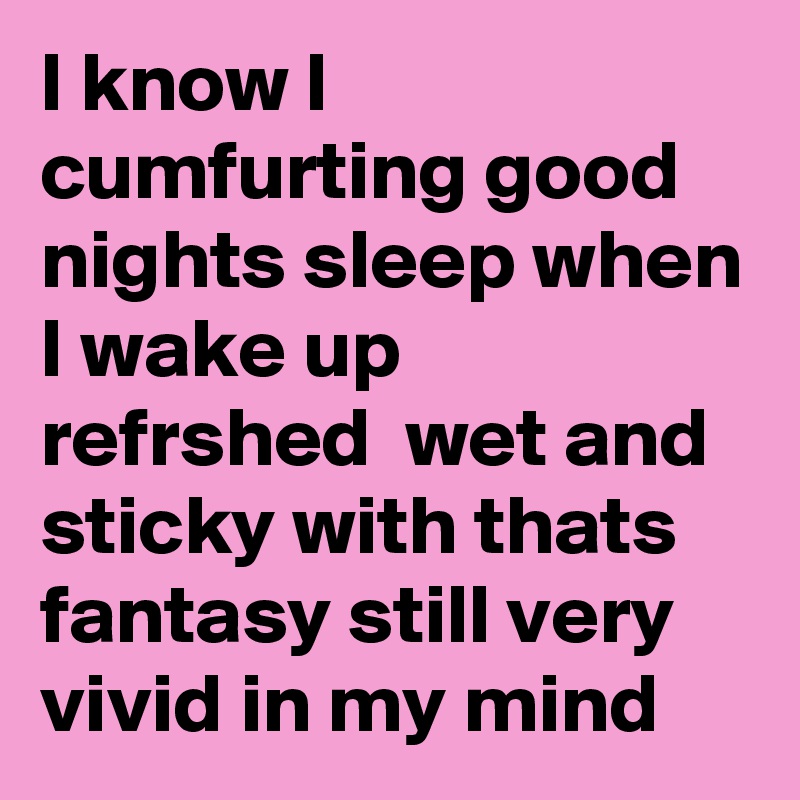 I know I cumfurting good nights sleep when I wake up refrshed  wet and sticky with thats fantasy still very vivid in my mind