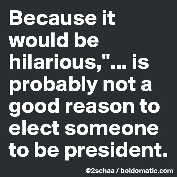 Because it would be hilarious,"... is probably not a good reason to elect someone to be president.