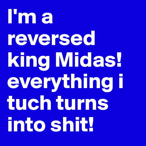 I'm a reversed king Midas! everything i tuch turns into shit! 