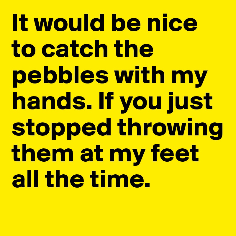 It would be nice to catch the pebbles with my hands. If you just stopped throwing them at my feet all the time. 
