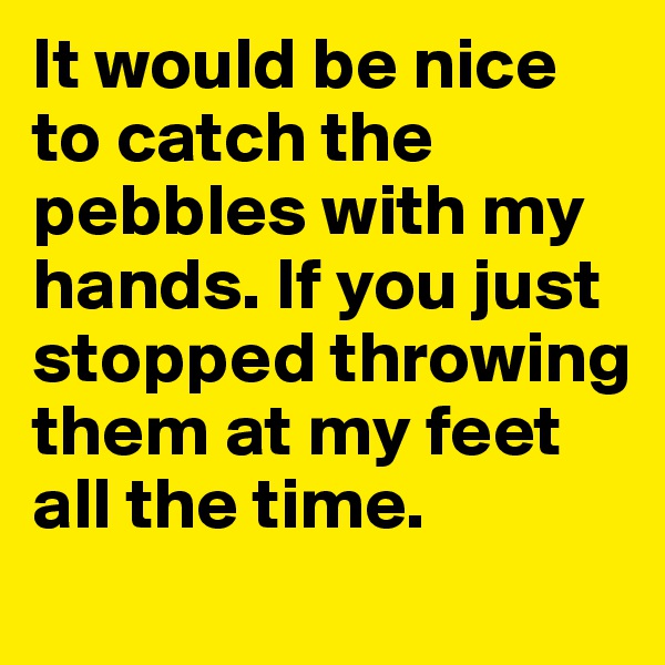 It would be nice to catch the pebbles with my hands. If you just stopped throwing them at my feet all the time. 