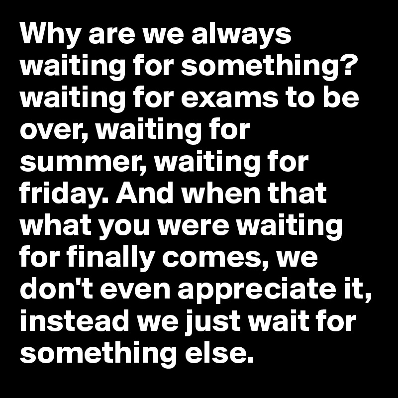Why are we always waiting for something? waiting for exams to be over, waiting for summer, waiting for friday. And when that what you were waiting for finally comes, we don't even appreciate it, instead we just wait for something else.