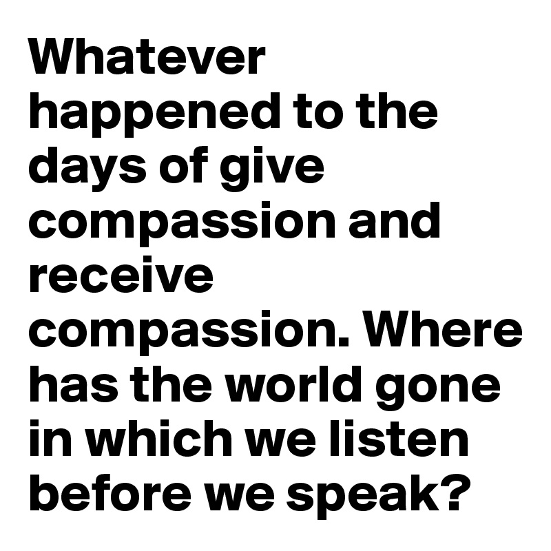 Whatever happened to the days of give compassion and receive compassion. Where has the world gone in which we listen before we speak?
