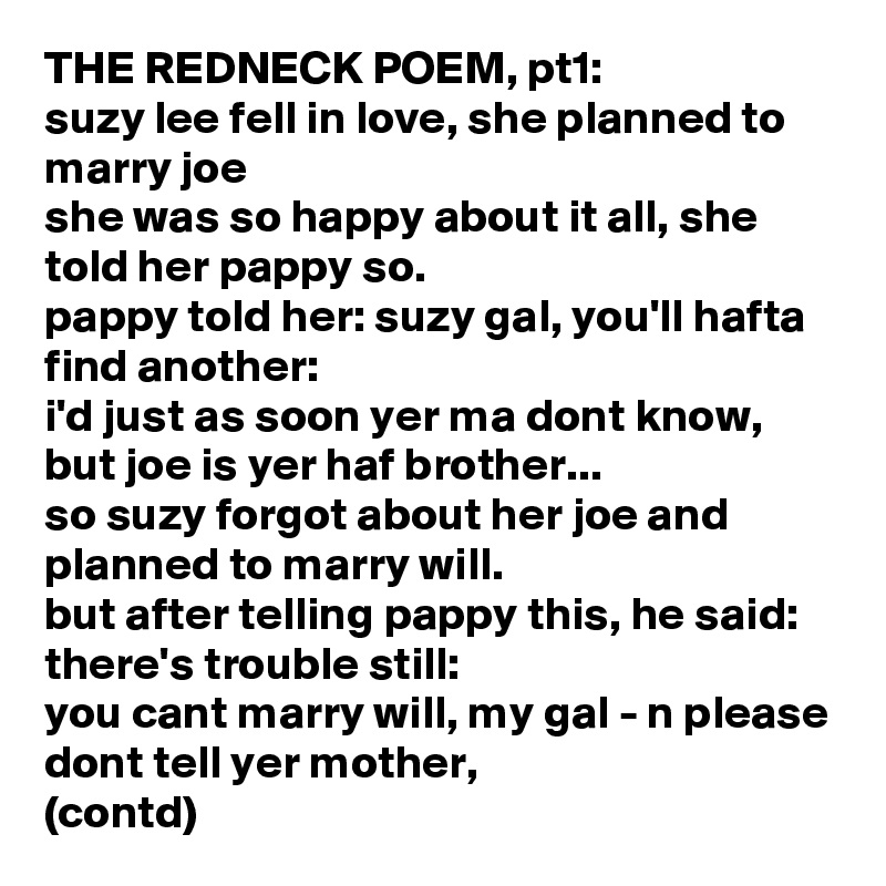 THE REDNECK POEM, pt1:
suzy lee fell in love, she planned to marry joe
she was so happy about it all, she told her pappy so. 
pappy told her: suzy gal, you'll hafta find another:
i'd just as soon yer ma dont know, but joe is yer haf brother...
so suzy forgot about her joe and planned to marry will.
but after telling pappy this, he said: there's trouble still:
you cant marry will, my gal - n please dont tell yer mother, 
(contd)