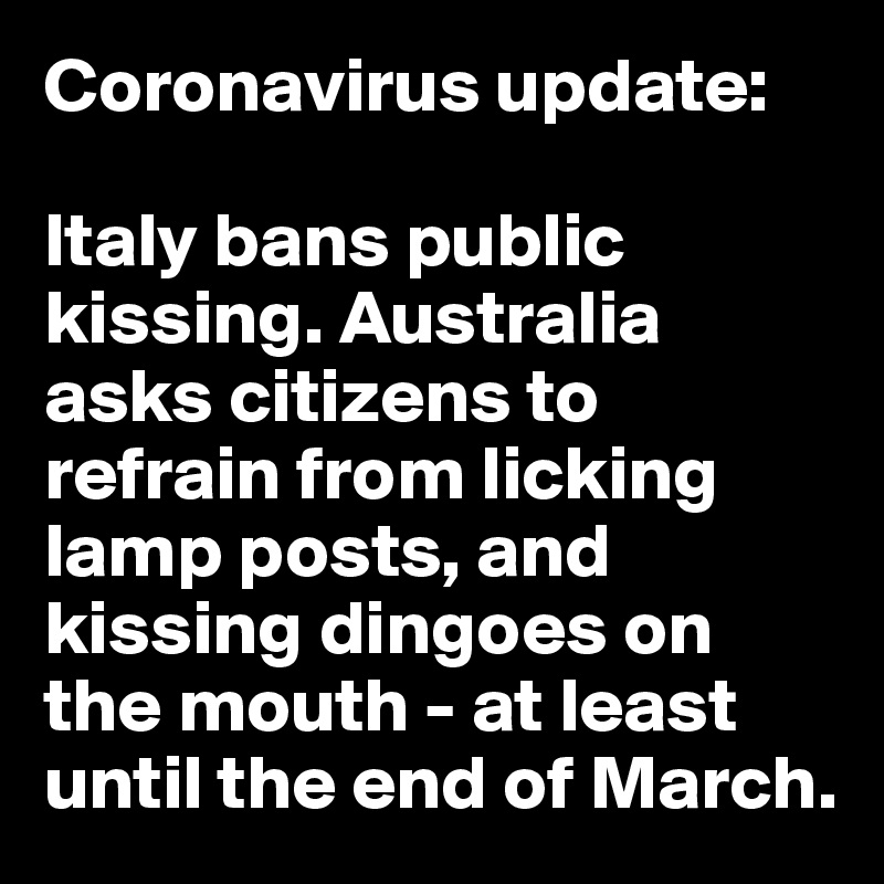 Coronavirus update: 

Italy bans public kissing. Australia asks citizens to refrain from licking lamp posts, and kissing dingoes on the mouth - at least until the end of March.