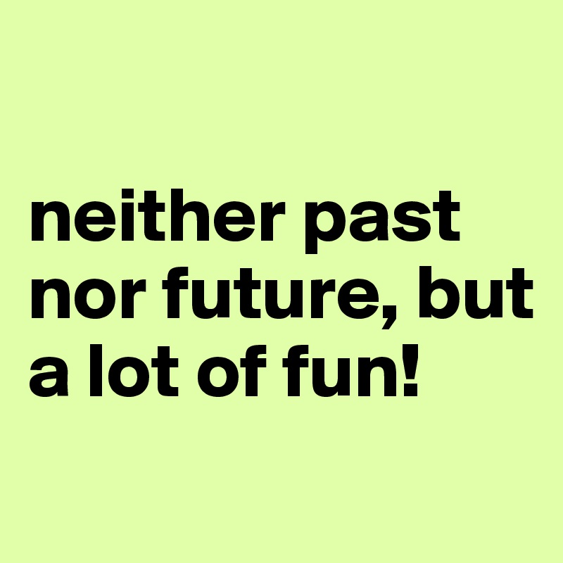 

neither past nor future, but a lot of fun!
