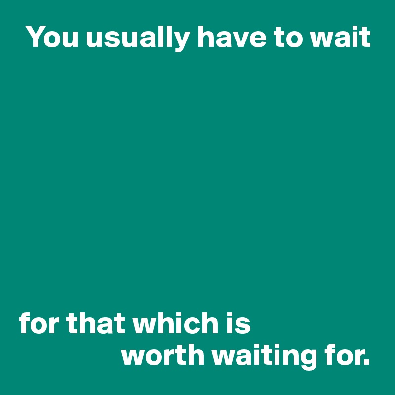  You usually have to wait 








for that which is
                worth waiting for.