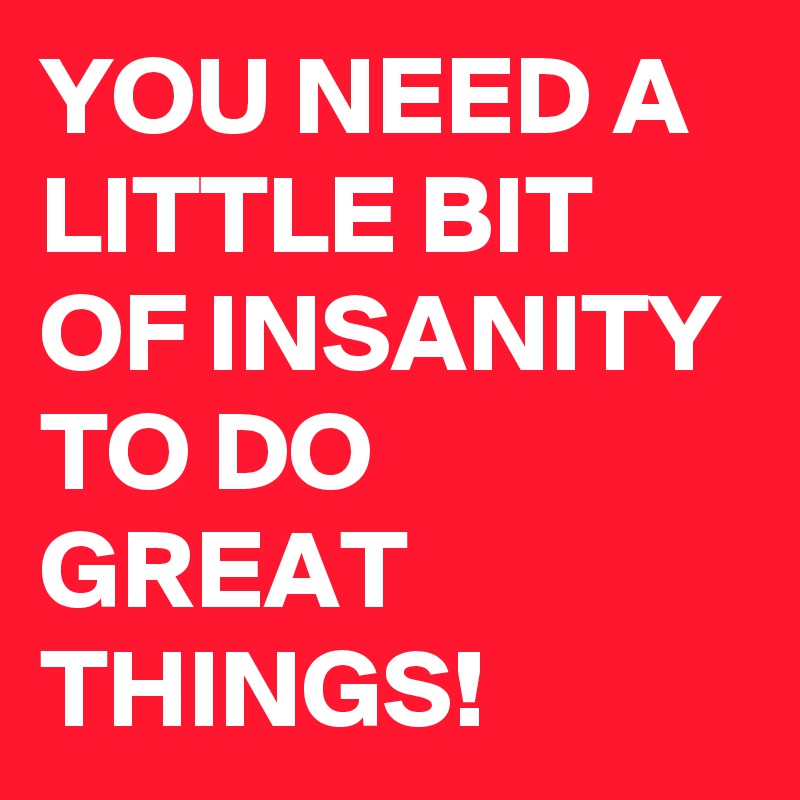 YOU NEED A LITTLE BIT OF INSANITY TO DO GREAT THINGS!