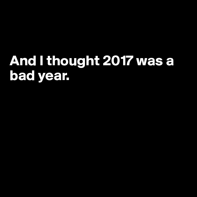 


And I thought 2017 was a bad year.






