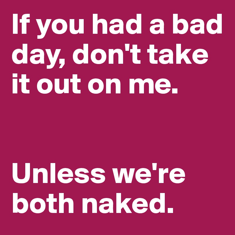 If you had a bad day, don't take it out on me.


Unless we're both naked.