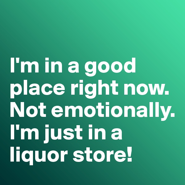 

I'm in a good place right now. 
Not emotionally. 
I'm just in a liquor store!