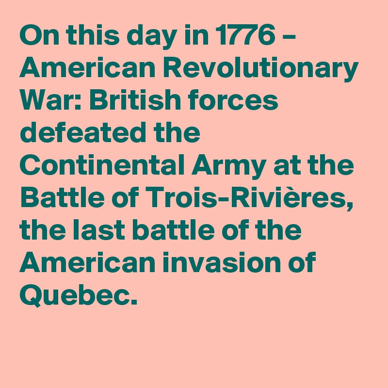 On this day in 1776 – American Revolutionary War: British forces defeated the Continental Army at the Battle of Trois-Rivières, the last battle of the American invasion of Quebec.