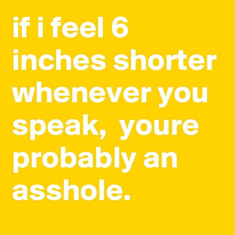 if i feel 6 inches shorter whenever you speak,  youre probably an asshole. 