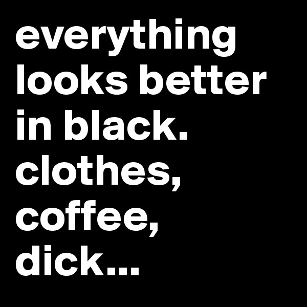 everything looks better in black. clothes, coffee, dick...