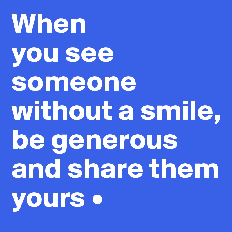 When
you see someone without a smile,
be generous and share them yours •