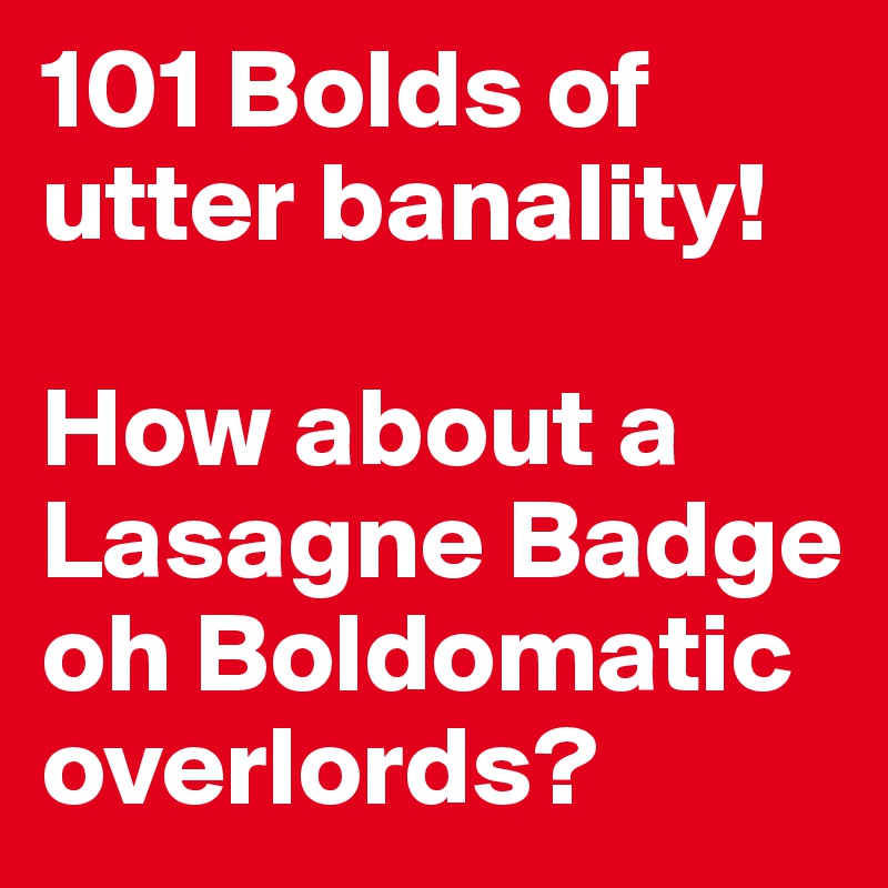 101 Bolds of utter banality! 

How about a Lasagne Badge oh Boldomatic overlords?