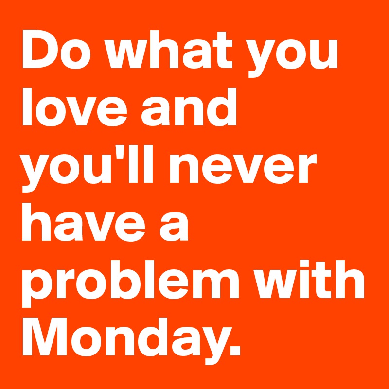 Do what you love and you'll never have a problem with Monday.