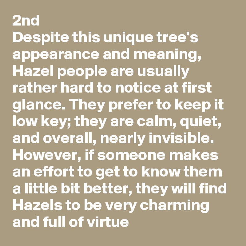 2nd
Despite this unique tree's appearance and meaning, Hazel people are usually rather hard to notice at first glance. They prefer to keep it low key; they are calm, quiet, and overall, nearly invisible. However, if someone makes an effort to get to know them a little bit better, they will find Hazels to be very charming and full of virtue