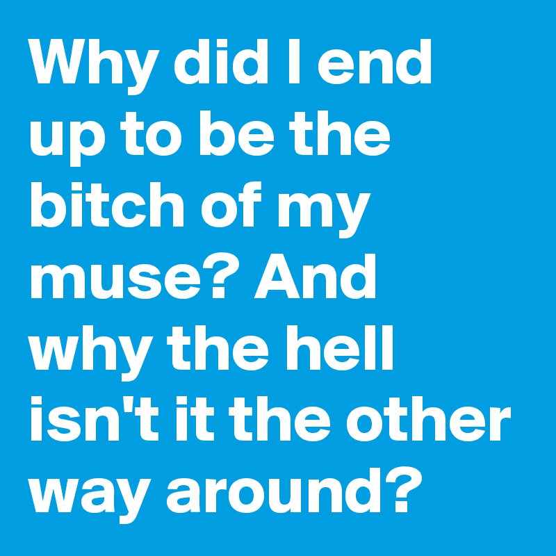 Why did I end up to be the bitch of my muse? And why the hell isn't it the other way around?
