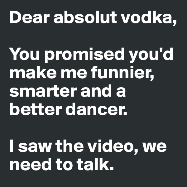 Dear absolut vodka,

You promised you'd make me funnier, smarter and a better dancer. 

I saw the video, we need to talk. 