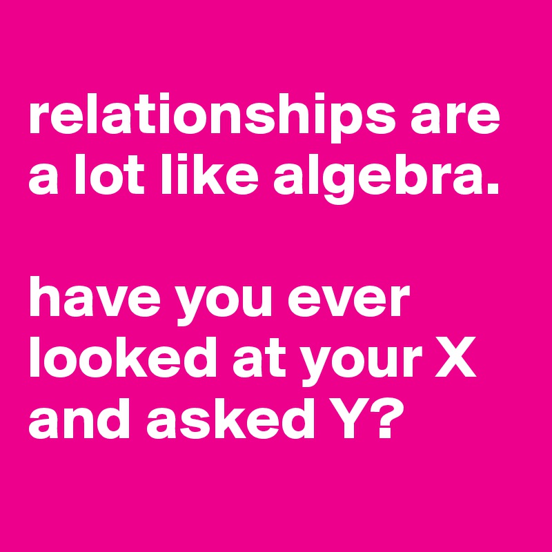 
relationships are a lot like algebra.

have you ever looked at your X and asked Y?
