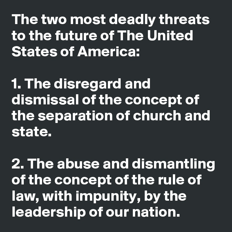 The two most deadly threats to the future of The United States of America:

1. The disregard and dismissal of the concept of the separation of church and state.

2. The abuse and dismantling of the concept of the rule of law, with impunity, by the leadership of our nation.