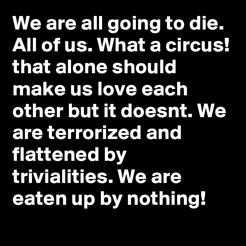 We are all going to die. All of us. What a circus! that alone should make us love each other but it doesnt. We are terrorized and flattened by trivialities. We are eaten up by nothing!