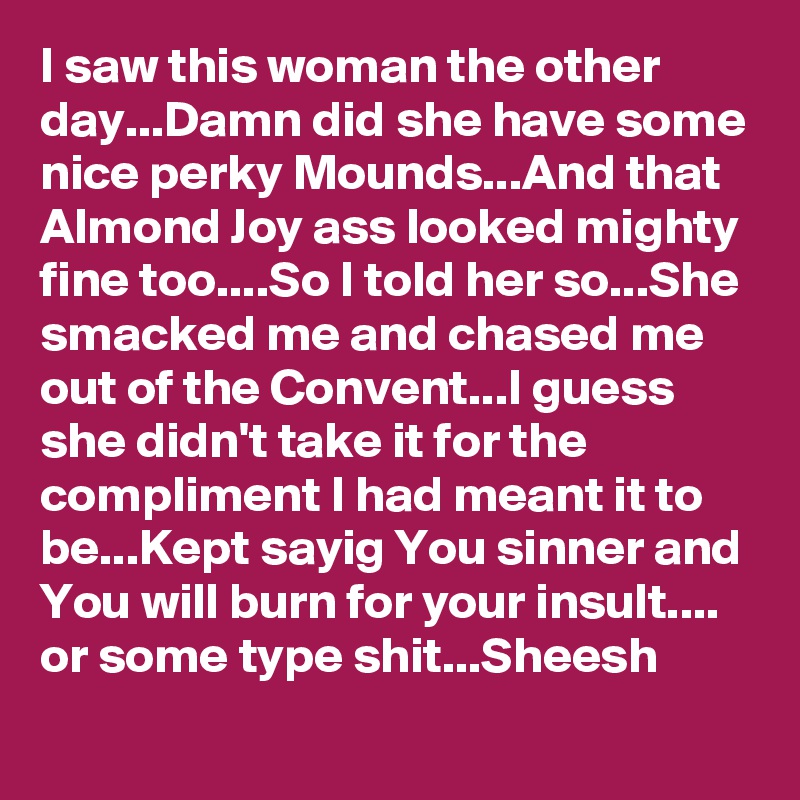 I saw this woman the other day...Damn did she have some nice perky Mounds...And that Almond Joy ass looked mighty fine too....So I told her so...She smacked me and chased me out of the Convent...I guess she didn't take it for the compliment I had meant it to be...Kept sayig You sinner and You will burn for your insult.... or some type shit...Sheesh