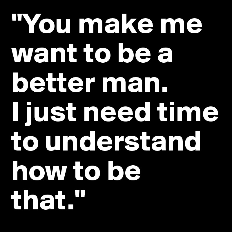 "You make me want to be a better man.
I just need time to understand how to be that."