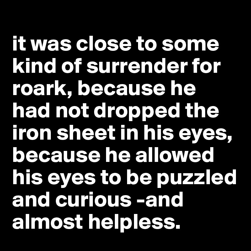 
it was close to some kind of surrender for roark, because he had not dropped the iron sheet in his eyes, because he allowed his eyes to be puzzled and curious -and almost helpless.