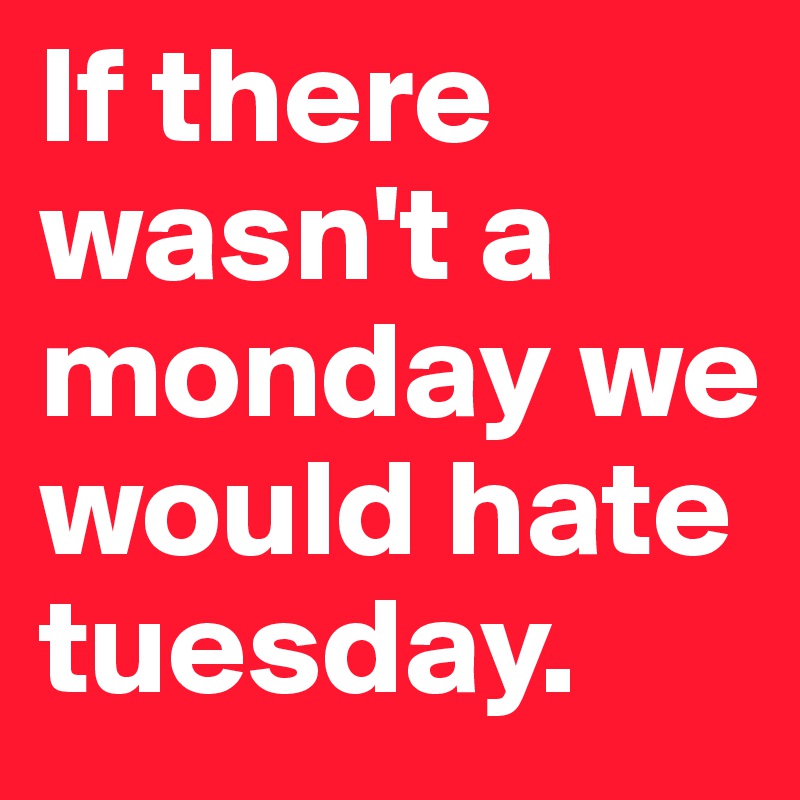 If there wasn't a monday we would hate tuesday.